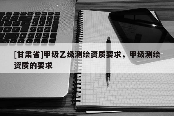 [甘肅省]甲級乙級測繪資質要求，甲級測繪資質的要求