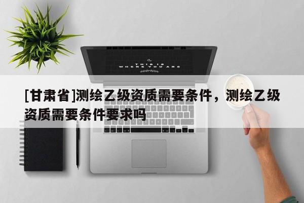 [甘肅省]測繪乙級資質需要條件，測繪乙級資質需要條件要求嗎