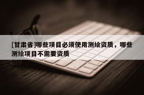 [甘肅省]哪些項目必須使用測繪資質，哪些測繪項目不需要資質