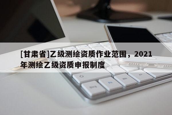 [甘肅省]乙級測繪資質作業范圍，2021年測繪乙級資質申報制度