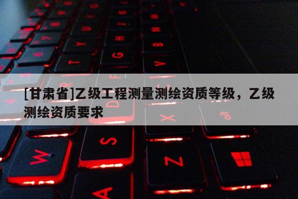 [甘肅省]乙級工程測量測繪資質等級，乙級測繪資質要求