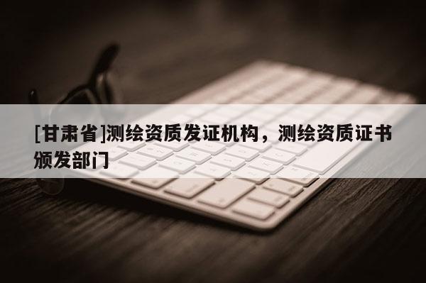 [甘肅省]測繪資質發證機構，測繪資質證書頒發部門