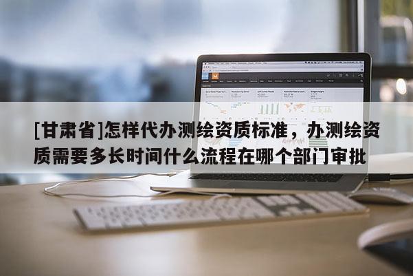 [甘肅省]怎樣代辦測繪資質標準，辦測繪資質需要多長時間什么流程在哪個部門審批