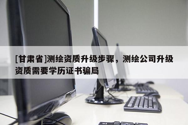 [甘肅省]測繪資質升級步驟，測繪公司升級資質需要學歷證書騙局