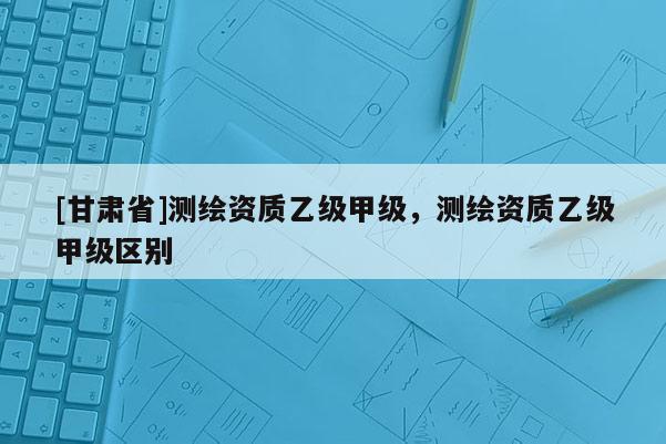 [甘肅省]測繪資質乙級甲級，測繪資質乙級甲級區(qū)別