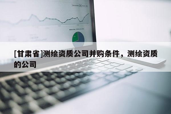 [甘肅省]測繪資質公司并購條件，測繪資質的公司