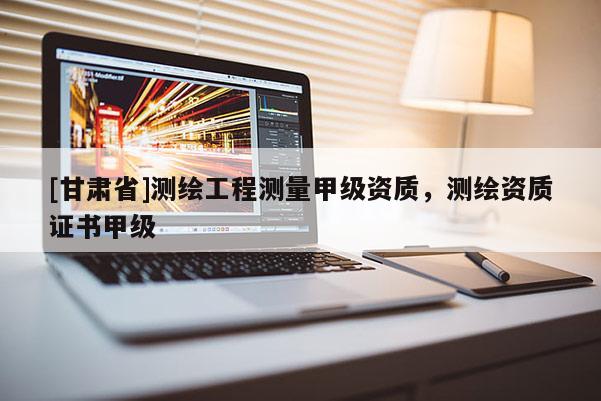 [甘肅省]測繪工程測量甲級資質，測繪資質證書甲級