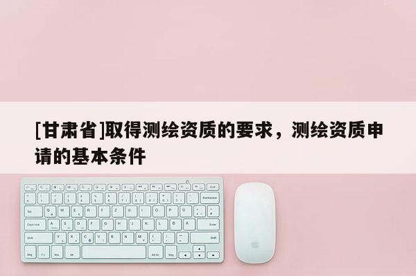 [甘肅省]取得測繪資質的要求，測繪資質申請的基本條件