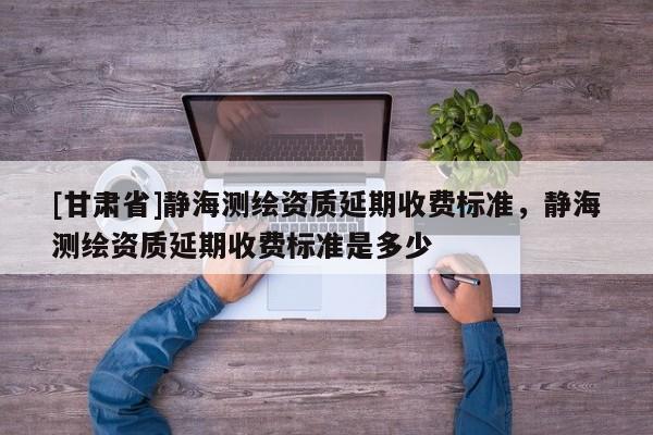 [甘肅省]靜海測繪資質延期收費標準，靜海測繪資質延期收費標準是多少