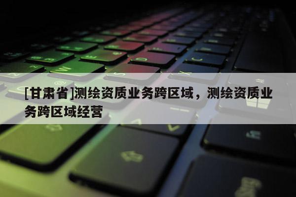 [甘肅省]測繪資質業務跨區域，測繪資質業務跨區域經營