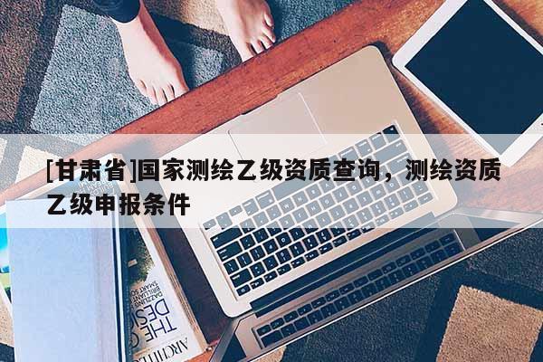 [甘肅省]國家測繪乙級資質查詢，測繪資質乙級申報條件