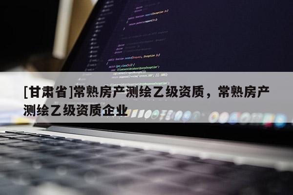 [甘肅省]常熟房產測繪乙級資質，常熟房產測繪乙級資質企業