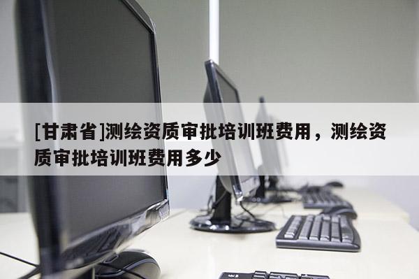 [甘肅省]測繪資質審批培訓班費用，測繪資質審批培訓班費用多少