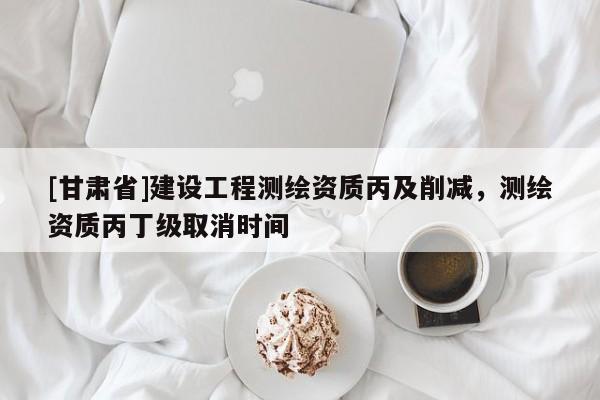 [甘肅省]建設工程測繪資質丙及削減，測繪資質丙丁級取消時間