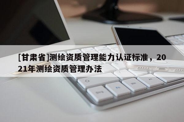 [甘肅省]測繪資質管理能力認證標準，2021年測繪資質管理辦法