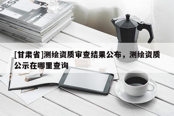 [甘肅省]測繪資質審查結果公布，測繪資質公示在哪里查詢