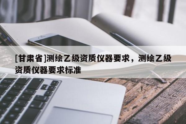 [甘肅省]測繪乙級資質儀器要求，測繪乙級資質儀器要求標準