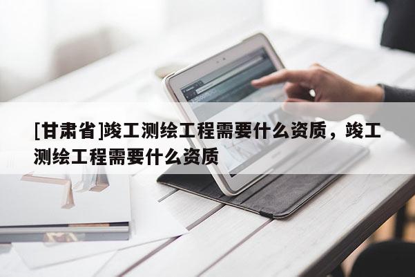 [甘肅省]竣工測繪工程需要什么資質，竣工測繪工程需要什么資質
