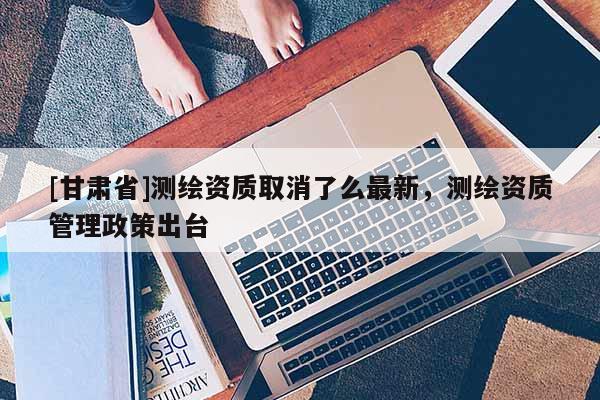 [甘肅省]測繪資質取消了么最新，測繪資質管理政策出臺