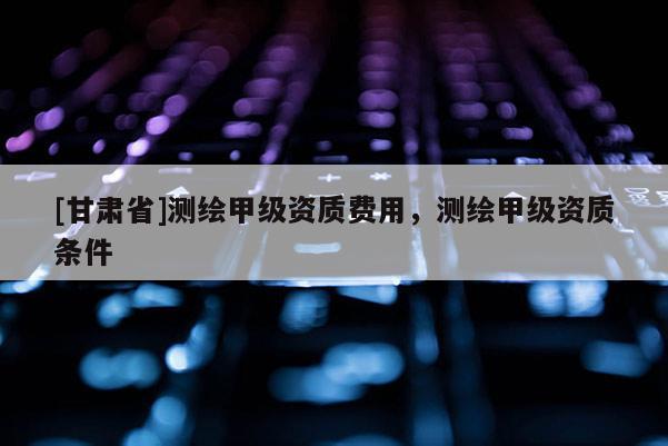 [甘肅省]測繪甲級資質費用，測繪甲級資質條件