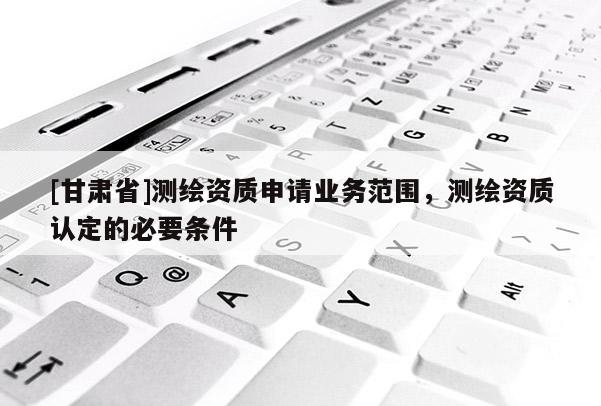 [甘肅省]測繪資質申請業務范圍，測繪資質認定的必要條件
