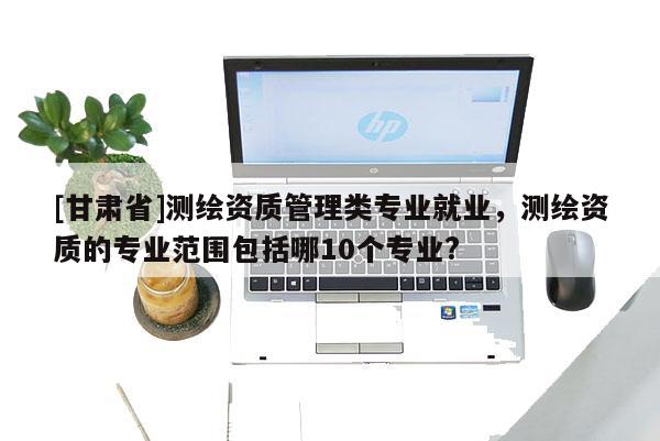 [甘肅省]測繪資質管理類專業就業，測繪資質的專業范圍包括哪10個專業?
