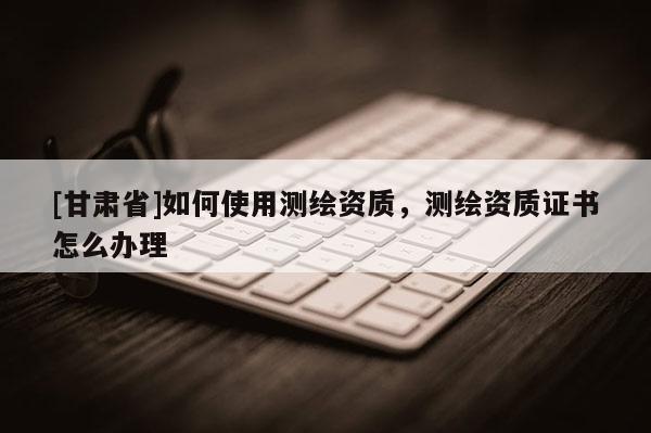 [甘肅省]如何使用測繪資質，測繪資質證書怎么辦理