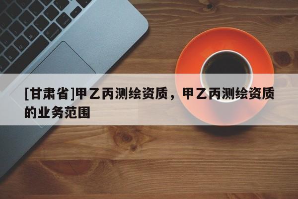 [甘肅省]甲乙丙測繪資質(zhì)，甲乙丙測繪資質(zhì)的業(yè)務(wù)范圍