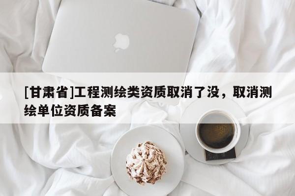 [甘肅省]工程測繪類資質(zhì)取消了沒，取消測繪單位資質(zhì)備案