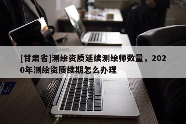[甘肅省]測繪資質(zhì)延續(xù)測繪師數(shù)量，2020年測繪資質(zhì)續(xù)期怎么辦理