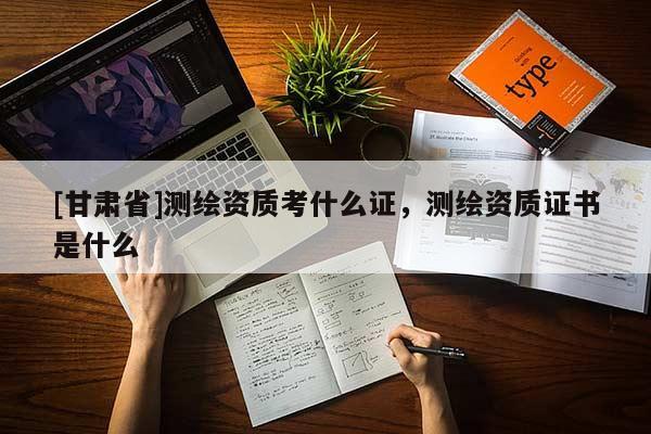 [甘肅省]測繪資質(zhì)考什么證，測繪資質(zhì)證書是什么