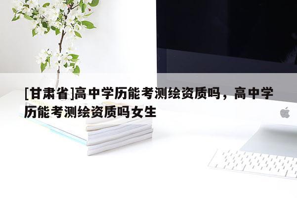 [甘肅省]高中學歷能考測繪資質嗎，高中學歷能考測繪資質嗎女生