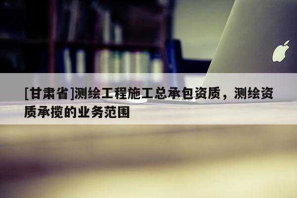 [甘肅省]測繪工程施工總承包資質，測繪資質承攬的業務范圍