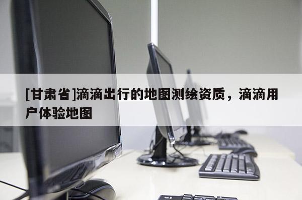 [甘肅省]滴滴出行的地圖測繪資質，滴滴用戶體驗地圖