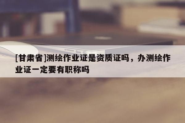 [甘肅省]測繪作業證是資質證嗎，辦測繪作業證一定要有職稱嗎