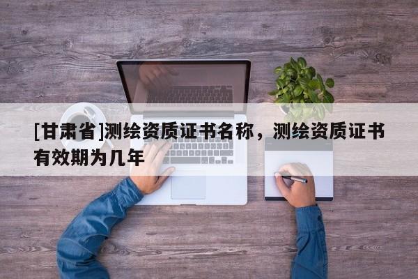 [甘肅省]測繪資質證書名稱，測繪資質證書有效期為幾年