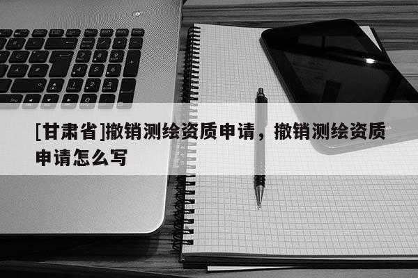 [甘肅省]撤銷測繪資質申請，撤銷測繪資質申請怎么寫