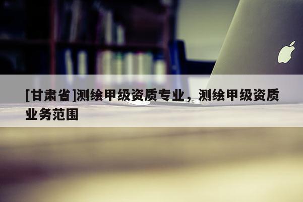 [甘肅省]測繪甲級資質專業，測繪甲級資質業務范圍