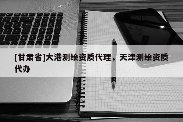 [甘肅省]大港測繪資質代理，天津測繪資質代辦