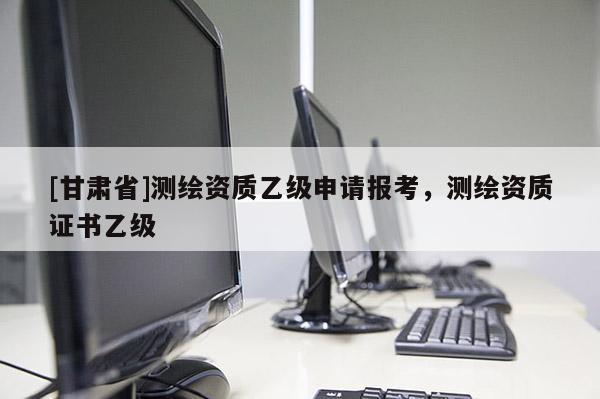 [甘肅省]測繪資質乙級申請報考，測繪資質證書乙級
