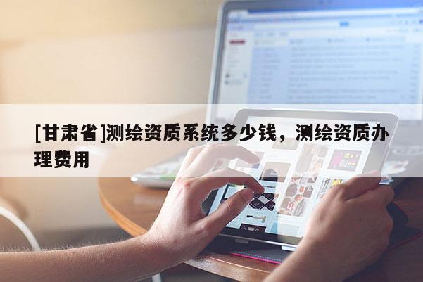 [甘肅省]測繪資質系統多少錢，測繪資質辦理費用