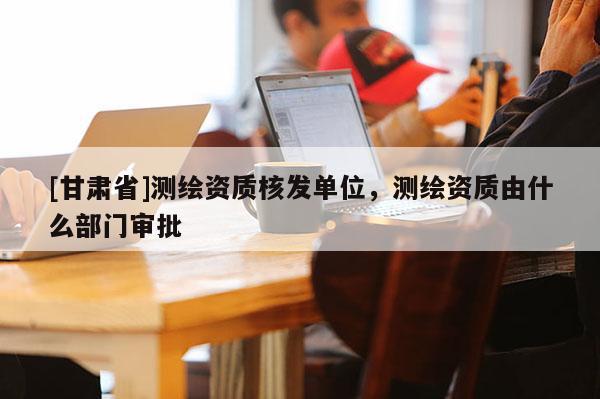 [甘肅省]測繪資質核發單位，測繪資質由什么部門審批