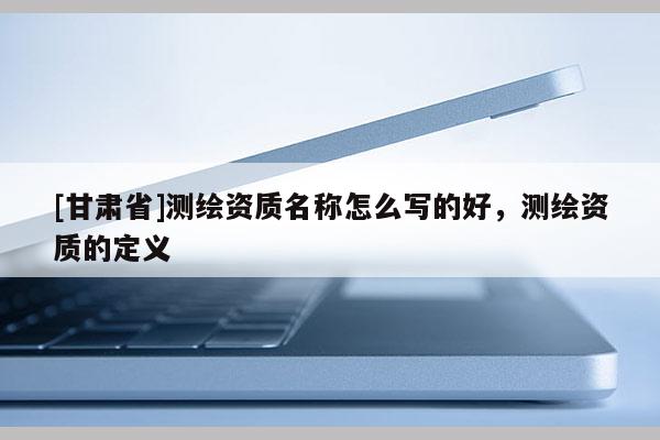[甘肅省]測繪資質名稱怎么寫的好，測繪資質的定義