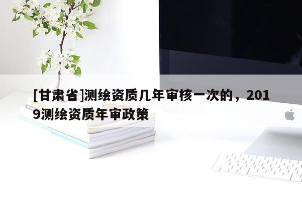 [甘肅省]測繪資質幾年審核一次的，2019測繪資質年審政策