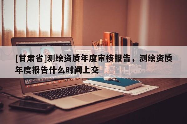 [甘肅省]測繪資質年度審核報告，測繪資質年度報告什么時間上交