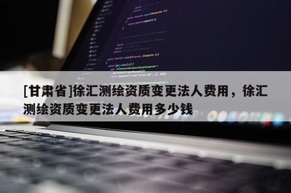 [甘肅省]徐匯測繪資質變更法人費用，徐匯測繪資質變更法人費用多少錢