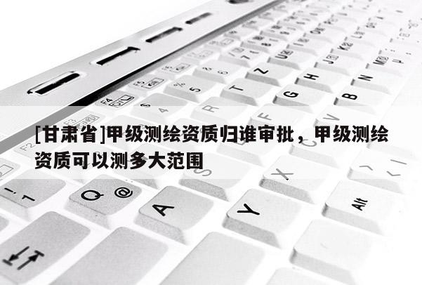 [甘肅省]甲級測繪資質歸誰審批，甲級測繪資質可以測多大范圍