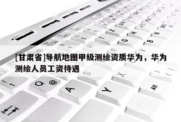 [甘肅省]導航地圖甲級測繪資質華為，華為測繪人員工資待遇