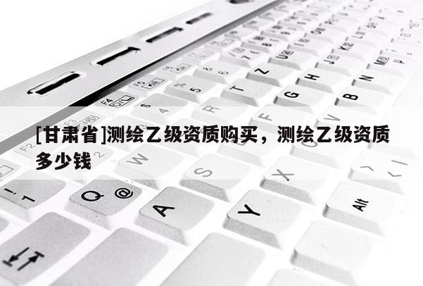 [甘肅省]測繪乙級資質購買，測繪乙級資質多少錢