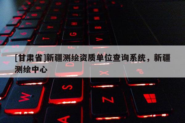 [甘肅省]新疆測繪資質單位查詢系統，新疆測繪中心